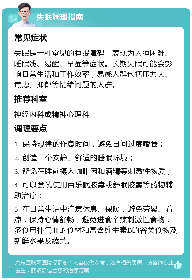 失眠调理指南 常见症状 失眠是一种常见的睡眠障碍，表现为入睡困难、睡眠浅、易醒、早醒等症状。长期失眠可能会影响日常生活和工作效率，易感人群包括压力大、焦虑、抑郁等情绪问题的人群。 推荐科室 神经内科或精神心理科 调理要点 1. 保持规律的作息时间，避免日间过度嗜睡； 2. 创造一个安静、舒适的睡眠环境； 3. 避免在睡前摄入咖啡因和酒精等刺激性物质； 4. 可以尝试使用百乐眠胶囊或舒眠胶囊等药物辅助治疗； 5. 在日常生活中注意休息、保暖，避免劳累、着凉，保持心情舒畅，避免进食辛辣刺激性食物，多食用补气血的食材和富含维生素B的谷类食物及新鲜水果及蔬菜。