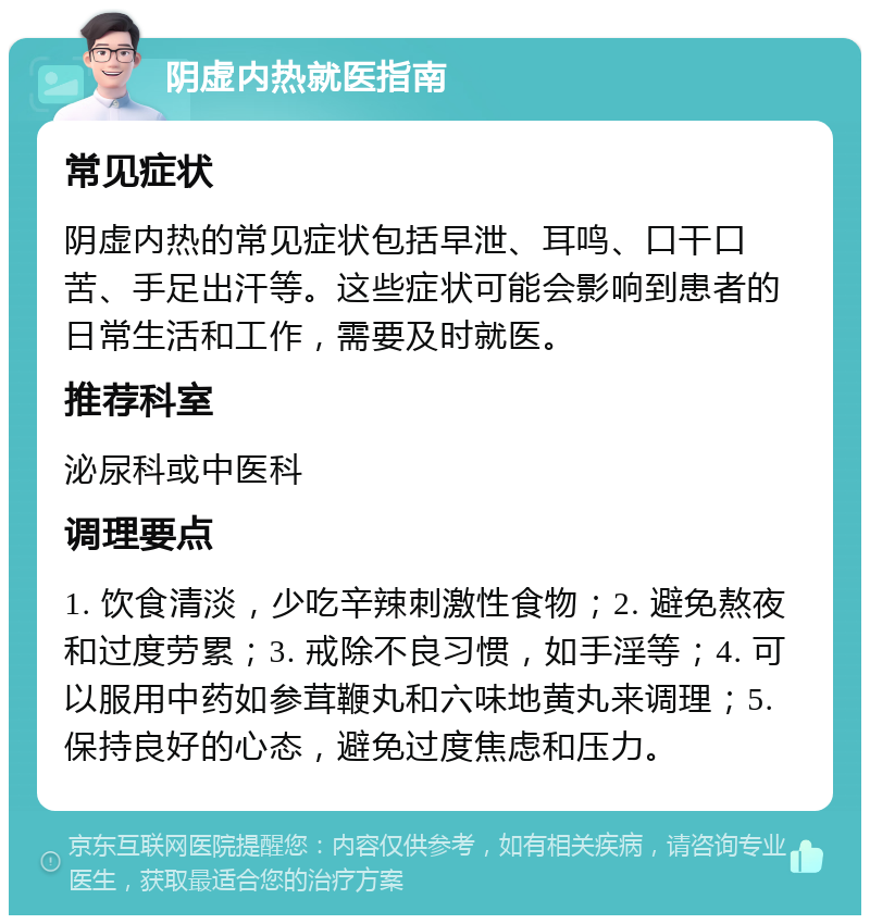 阴虚内热就医指南 常见症状 阴虚内热的常见症状包括早泄、耳鸣、口干口苦、手足出汗等。这些症状可能会影响到患者的日常生活和工作，需要及时就医。 推荐科室 泌尿科或中医科 调理要点 1. 饮食清淡，少吃辛辣刺激性食物；2. 避免熬夜和过度劳累；3. 戒除不良习惯，如手淫等；4. 可以服用中药如参茸鞭丸和六味地黄丸来调理；5. 保持良好的心态，避免过度焦虑和压力。