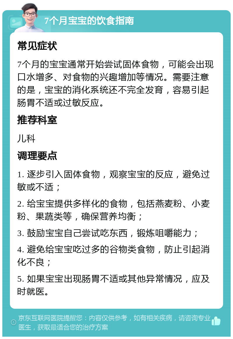 7个月宝宝的饮食指南 常见症状 7个月的宝宝通常开始尝试固体食物，可能会出现口水增多、对食物的兴趣增加等情况。需要注意的是，宝宝的消化系统还不完全发育，容易引起肠胃不适或过敏反应。 推荐科室 儿科 调理要点 1. 逐步引入固体食物，观察宝宝的反应，避免过敏或不适； 2. 给宝宝提供多样化的食物，包括燕麦粉、小麦粉、果蔬类等，确保营养均衡； 3. 鼓励宝宝自己尝试吃东西，锻炼咀嚼能力； 4. 避免给宝宝吃过多的谷物类食物，防止引起消化不良； 5. 如果宝宝出现肠胃不适或其他异常情况，应及时就医。