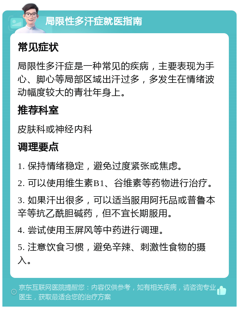 局限性多汗症就医指南 常见症状 局限性多汗症是一种常见的疾病，主要表现为手心、脚心等局部区域出汗过多，多发生在情绪波动幅度较大的青壮年身上。 推荐科室 皮肤科或神经内科 调理要点 1. 保持情绪稳定，避免过度紧张或焦虑。 2. 可以使用维生素B1、谷维素等药物进行治疗。 3. 如果汗出很多，可以适当服用阿托品或普鲁本辛等抗乙酰胆碱药，但不宜长期服用。 4. 尝试使用玉屏风等中药进行调理。 5. 注意饮食习惯，避免辛辣、刺激性食物的摄入。