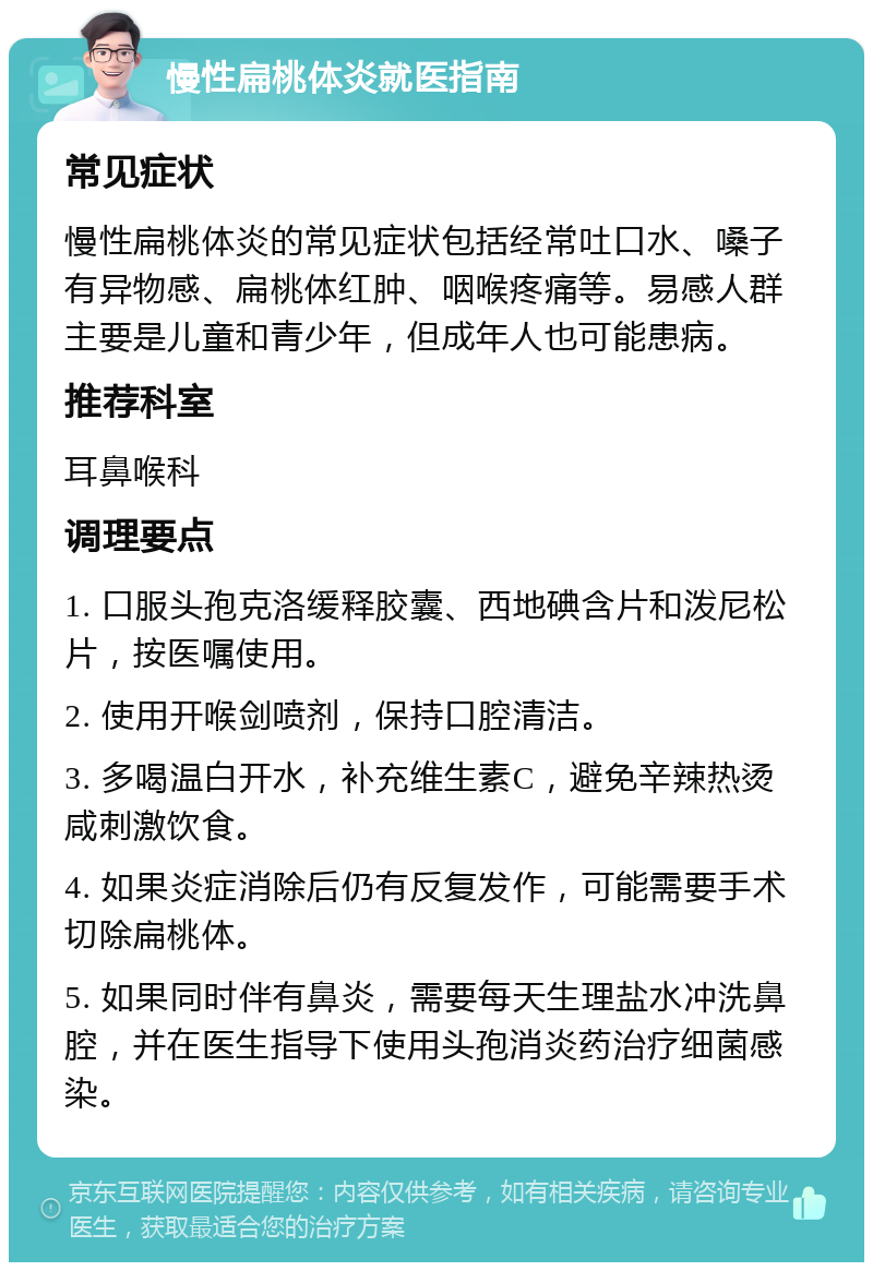 慢性扁桃体炎就医指南 常见症状 慢性扁桃体炎的常见症状包括经常吐口水、嗓子有异物感、扁桃体红肿、咽喉疼痛等。易感人群主要是儿童和青少年，但成年人也可能患病。 推荐科室 耳鼻喉科 调理要点 1. 口服头孢克洛缓释胶囊、西地碘含片和泼尼松片，按医嘱使用。 2. 使用开喉剑喷剂，保持口腔清洁。 3. 多喝温白开水，补充维生素C，避免辛辣热烫咸刺激饮食。 4. 如果炎症消除后仍有反复发作，可能需要手术切除扁桃体。 5. 如果同时伴有鼻炎，需要每天生理盐水冲洗鼻腔，并在医生指导下使用头孢消炎药治疗细菌感染。