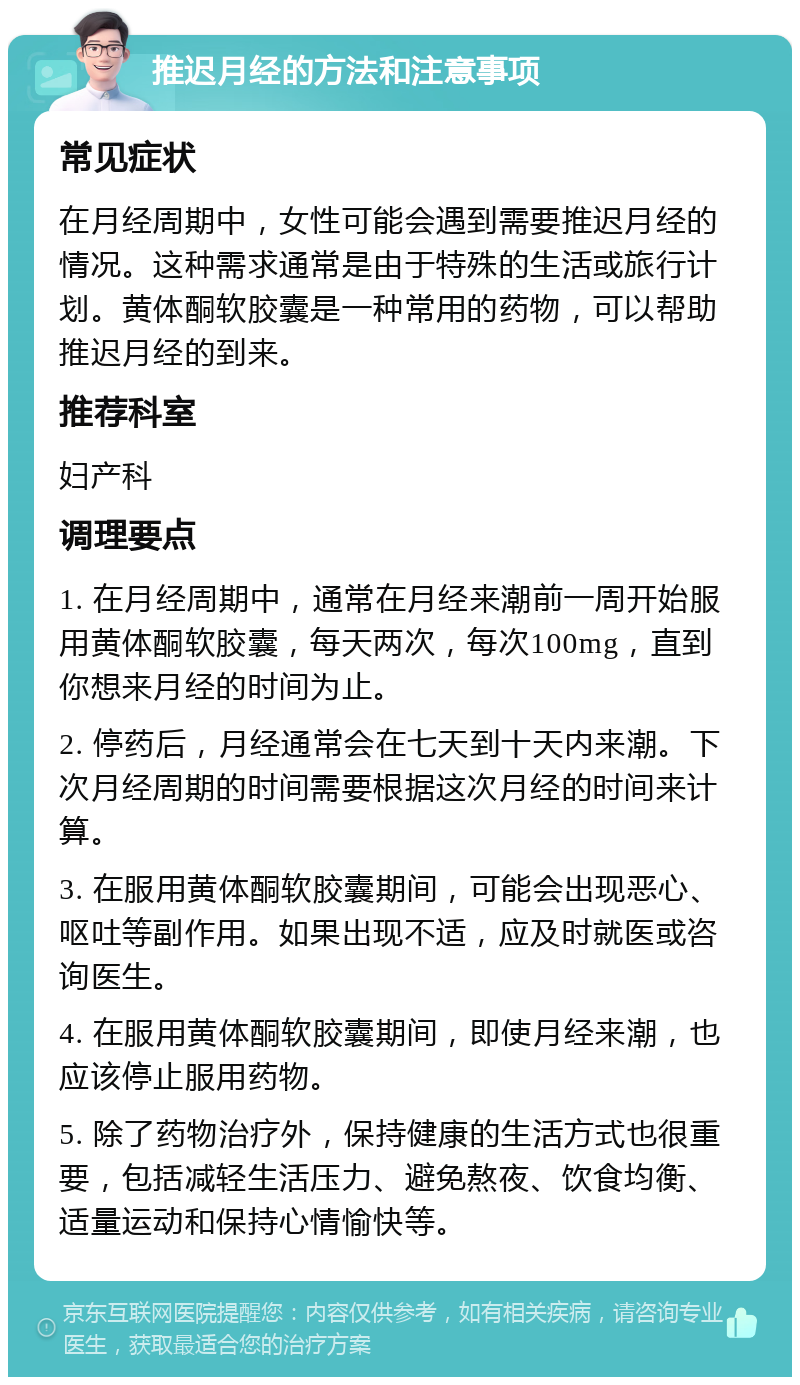 推迟月经的方法和注意事项 常见症状 在月经周期中，女性可能会遇到需要推迟月经的情况。这种需求通常是由于特殊的生活或旅行计划。黄体酮软胶囊是一种常用的药物，可以帮助推迟月经的到来。 推荐科室 妇产科 调理要点 1. 在月经周期中，通常在月经来潮前一周开始服用黄体酮软胶囊，每天两次，每次100mg，直到你想来月经的时间为止。 2. 停药后，月经通常会在七天到十天内来潮。下次月经周期的时间需要根据这次月经的时间来计算。 3. 在服用黄体酮软胶囊期间，可能会出现恶心、呕吐等副作用。如果出现不适，应及时就医或咨询医生。 4. 在服用黄体酮软胶囊期间，即使月经来潮，也应该停止服用药物。 5. 除了药物治疗外，保持健康的生活方式也很重要，包括减轻生活压力、避免熬夜、饮食均衡、适量运动和保持心情愉快等。