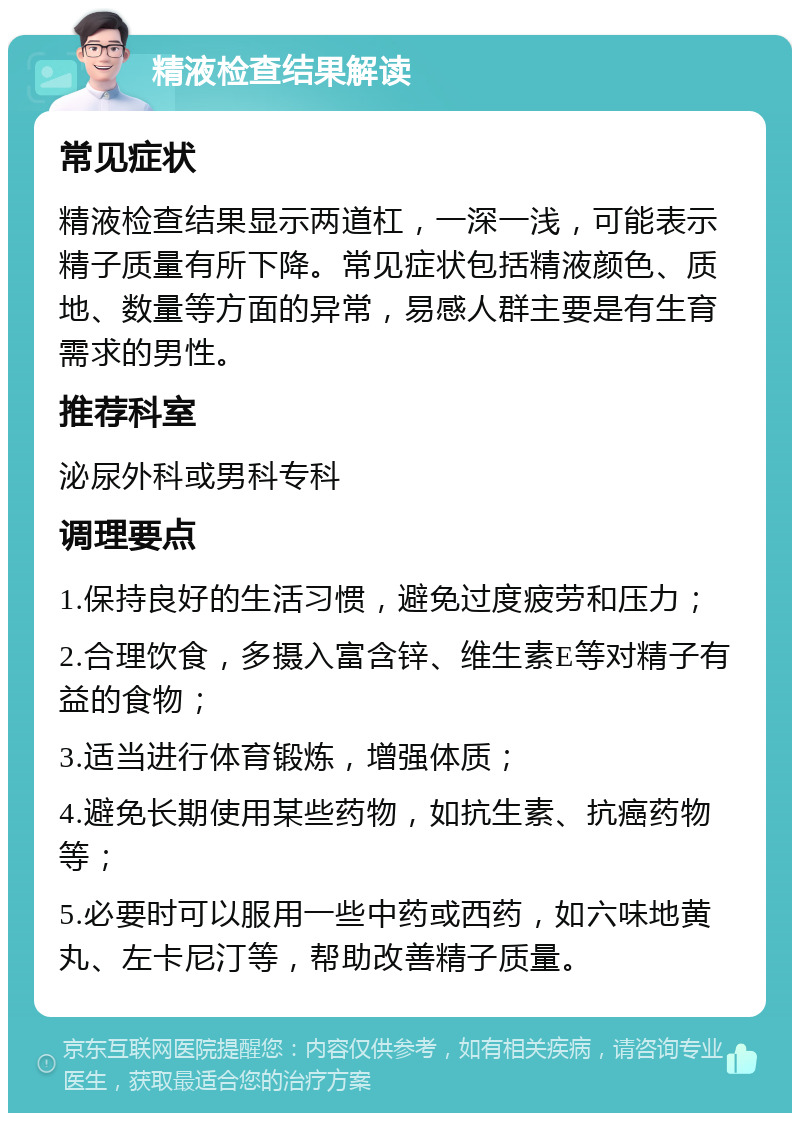 精液检查结果解读 常见症状 精液检查结果显示两道杠，一深一浅，可能表示精子质量有所下降。常见症状包括精液颜色、质地、数量等方面的异常，易感人群主要是有生育需求的男性。 推荐科室 泌尿外科或男科专科 调理要点 1.保持良好的生活习惯，避免过度疲劳和压力； 2.合理饮食，多摄入富含锌、维生素E等对精子有益的食物； 3.适当进行体育锻炼，增强体质； 4.避免长期使用某些药物，如抗生素、抗癌药物等； 5.必要时可以服用一些中药或西药，如六味地黄丸、左卡尼汀等，帮助改善精子质量。