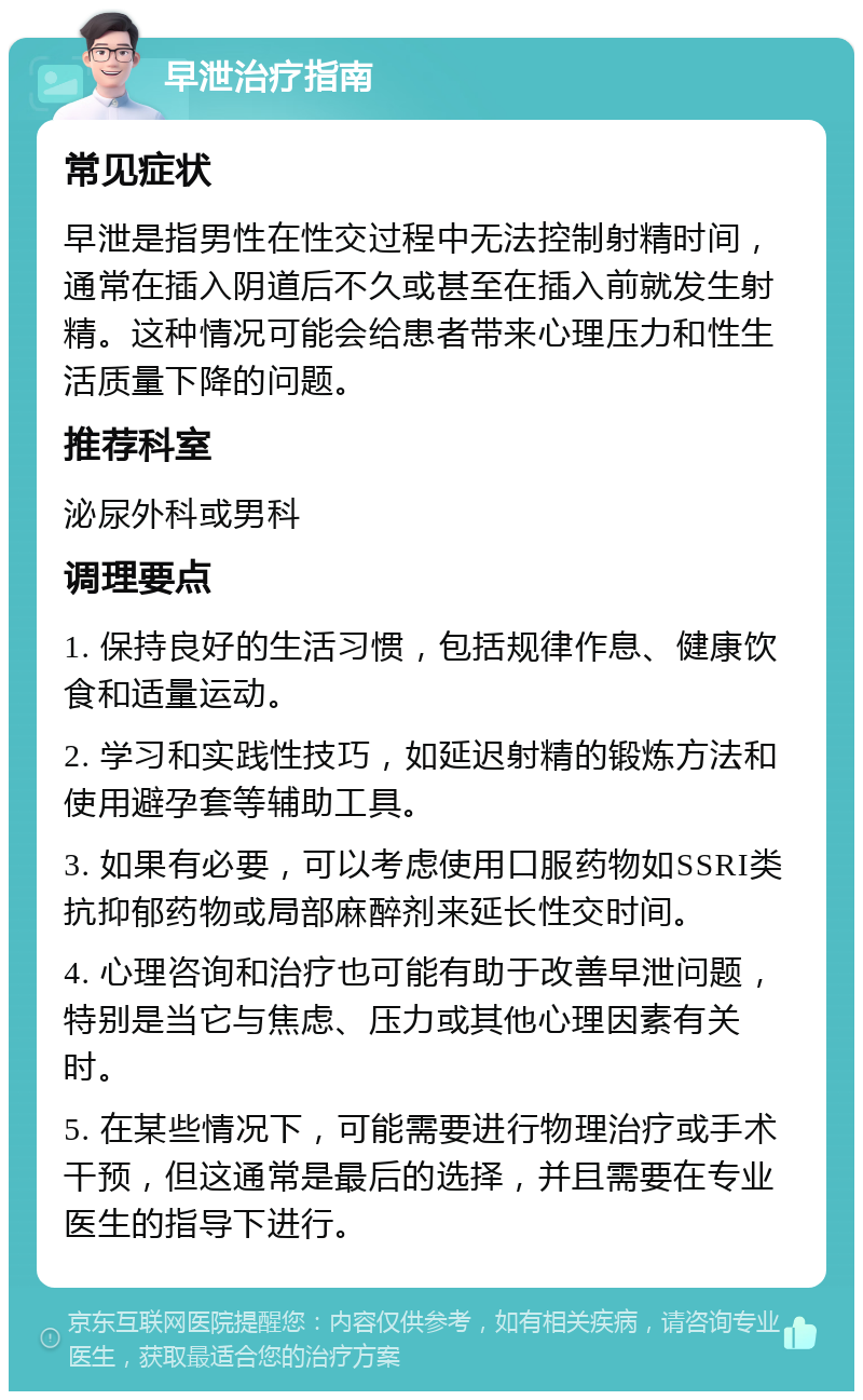 早泄治疗指南 常见症状 早泄是指男性在性交过程中无法控制射精时间，通常在插入阴道后不久或甚至在插入前就发生射精。这种情况可能会给患者带来心理压力和性生活质量下降的问题。 推荐科室 泌尿外科或男科 调理要点 1. 保持良好的生活习惯，包括规律作息、健康饮食和适量运动。 2. 学习和实践性技巧，如延迟射精的锻炼方法和使用避孕套等辅助工具。 3. 如果有必要，可以考虑使用口服药物如SSRI类抗抑郁药物或局部麻醉剂来延长性交时间。 4. 心理咨询和治疗也可能有助于改善早泄问题，特别是当它与焦虑、压力或其他心理因素有关时。 5. 在某些情况下，可能需要进行物理治疗或手术干预，但这通常是最后的选择，并且需要在专业医生的指导下进行。