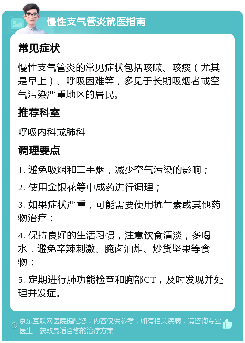 慢性支气管炎就医指南 常见症状 慢性支气管炎的常见症状包括咳嗽、咳痰（尤其是早上）、呼吸困难等，多见于长期吸烟者或空气污染严重地区的居民。 推荐科室 呼吸内科或肺科 调理要点 1. 避免吸烟和二手烟，减少空气污染的影响； 2. 使用金银花等中成药进行调理； 3. 如果症状严重，可能需要使用抗生素或其他药物治疗； 4. 保持良好的生活习惯，注意饮食清淡，多喝水，避免辛辣刺激、腌卤油炸、炒货坚果等食物； 5. 定期进行肺功能检查和胸部CT，及时发现并处理并发症。