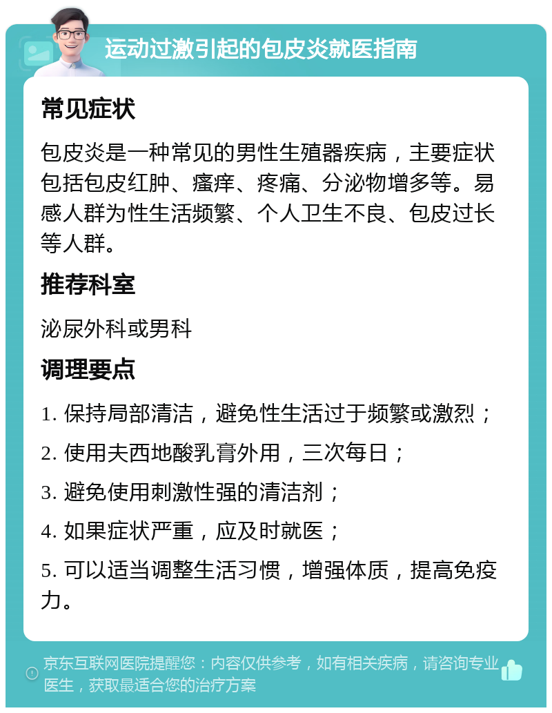 运动过激引起的包皮炎就医指南 常见症状 包皮炎是一种常见的男性生殖器疾病，主要症状包括包皮红肿、瘙痒、疼痛、分泌物增多等。易感人群为性生活频繁、个人卫生不良、包皮过长等人群。 推荐科室 泌尿外科或男科 调理要点 1. 保持局部清洁，避免性生活过于频繁或激烈； 2. 使用夫西地酸乳膏外用，三次每日； 3. 避免使用刺激性强的清洁剂； 4. 如果症状严重，应及时就医； 5. 可以适当调整生活习惯，增强体质，提高免疫力。