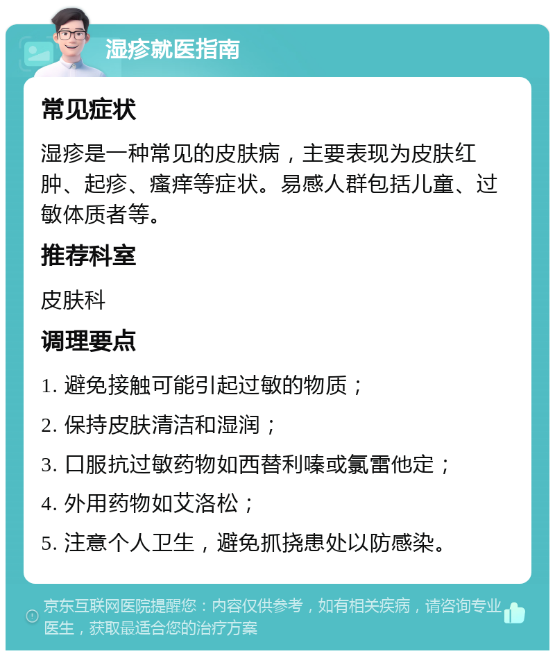 湿疹就医指南 常见症状 湿疹是一种常见的皮肤病，主要表现为皮肤红肿、起疹、瘙痒等症状。易感人群包括儿童、过敏体质者等。 推荐科室 皮肤科 调理要点 1. 避免接触可能引起过敏的物质； 2. 保持皮肤清洁和湿润； 3. 口服抗过敏药物如西替利嗪或氯雷他定； 4. 外用药物如艾洛松； 5. 注意个人卫生，避免抓挠患处以防感染。