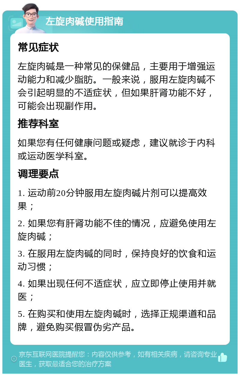 左旋肉碱使用指南 常见症状 左旋肉碱是一种常见的保健品，主要用于增强运动能力和减少脂肪。一般来说，服用左旋肉碱不会引起明显的不适症状，但如果肝肾功能不好，可能会出现副作用。 推荐科室 如果您有任何健康问题或疑虑，建议就诊于内科或运动医学科室。 调理要点 1. 运动前20分钟服用左旋肉碱片剂可以提高效果； 2. 如果您有肝肾功能不佳的情况，应避免使用左旋肉碱； 3. 在服用左旋肉碱的同时，保持良好的饮食和运动习惯； 4. 如果出现任何不适症状，应立即停止使用并就医； 5. 在购买和使用左旋肉碱时，选择正规渠道和品牌，避免购买假冒伪劣产品。