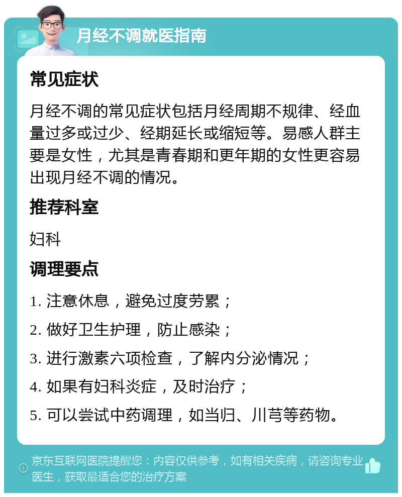 月经不调就医指南 常见症状 月经不调的常见症状包括月经周期不规律、经血量过多或过少、经期延长或缩短等。易感人群主要是女性，尤其是青春期和更年期的女性更容易出现月经不调的情况。 推荐科室 妇科 调理要点 1. 注意休息，避免过度劳累； 2. 做好卫生护理，防止感染； 3. 进行激素六项检查，了解内分泌情况； 4. 如果有妇科炎症，及时治疗； 5. 可以尝试中药调理，如当归、川芎等药物。