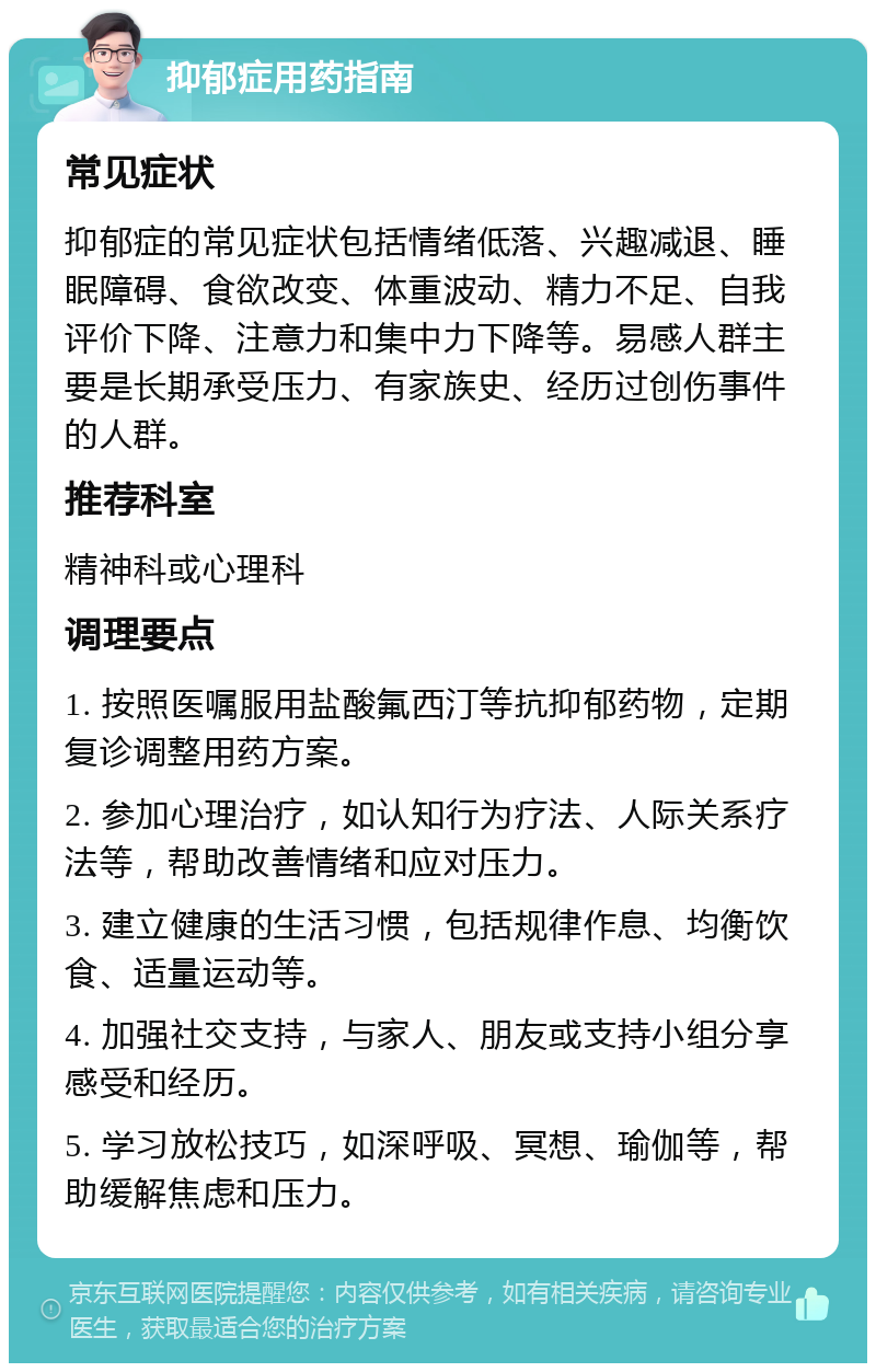 抑郁症用药指南 常见症状 抑郁症的常见症状包括情绪低落、兴趣减退、睡眠障碍、食欲改变、体重波动、精力不足、自我评价下降、注意力和集中力下降等。易感人群主要是长期承受压力、有家族史、经历过创伤事件的人群。 推荐科室 精神科或心理科 调理要点 1. 按照医嘱服用盐酸氟西汀等抗抑郁药物，定期复诊调整用药方案。 2. 参加心理治疗，如认知行为疗法、人际关系疗法等，帮助改善情绪和应对压力。 3. 建立健康的生活习惯，包括规律作息、均衡饮食、适量运动等。 4. 加强社交支持，与家人、朋友或支持小组分享感受和经历。 5. 学习放松技巧，如深呼吸、冥想、瑜伽等，帮助缓解焦虑和压力。