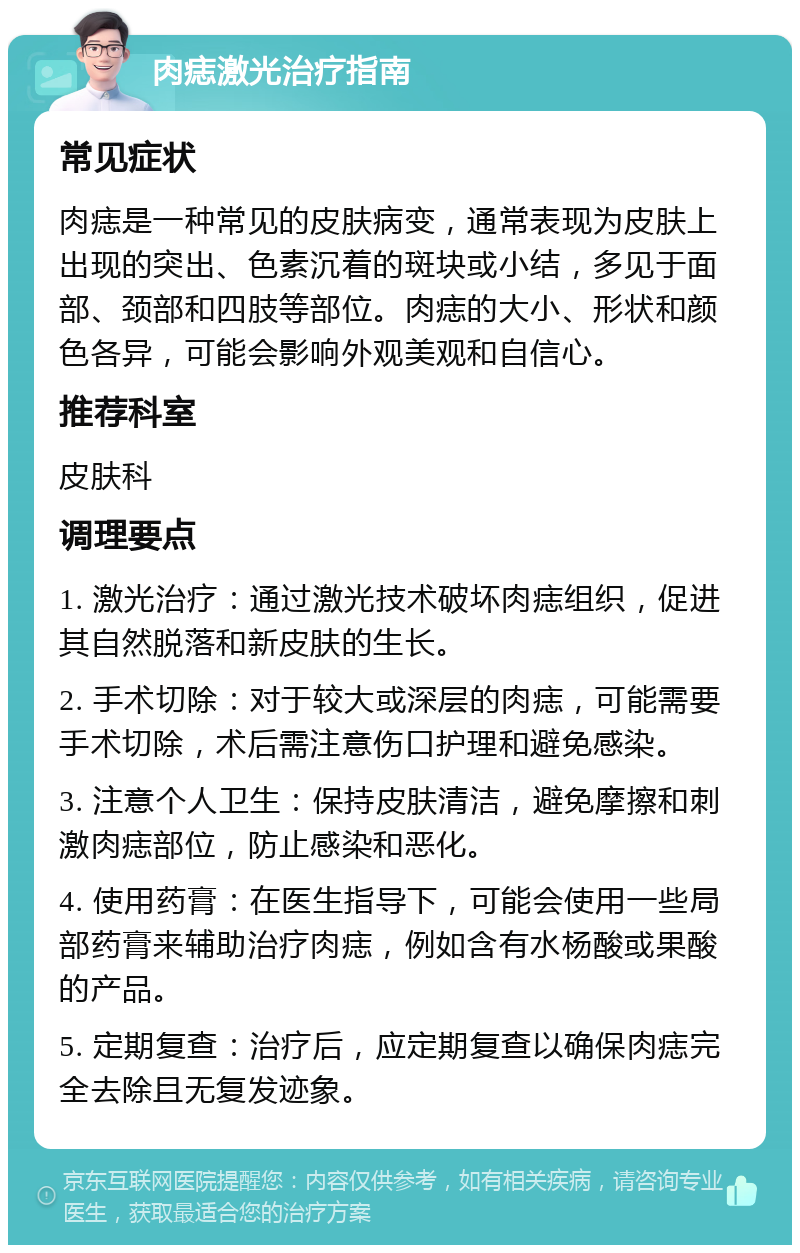 肉痣激光治疗指南 常见症状 肉痣是一种常见的皮肤病变，通常表现为皮肤上出现的突出、色素沉着的斑块或小结，多见于面部、颈部和四肢等部位。肉痣的大小、形状和颜色各异，可能会影响外观美观和自信心。 推荐科室 皮肤科 调理要点 1. 激光治疗：通过激光技术破坏肉痣组织，促进其自然脱落和新皮肤的生长。 2. 手术切除：对于较大或深层的肉痣，可能需要手术切除，术后需注意伤口护理和避免感染。 3. 注意个人卫生：保持皮肤清洁，避免摩擦和刺激肉痣部位，防止感染和恶化。 4. 使用药膏：在医生指导下，可能会使用一些局部药膏来辅助治疗肉痣，例如含有水杨酸或果酸的产品。 5. 定期复查：治疗后，应定期复查以确保肉痣完全去除且无复发迹象。