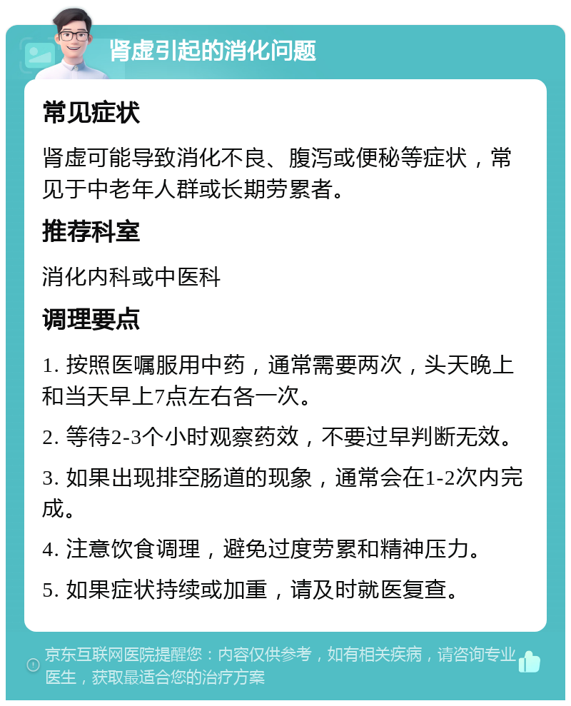 肾虚引起的消化问题 常见症状 肾虚可能导致消化不良、腹泻或便秘等症状，常见于中老年人群或长期劳累者。 推荐科室 消化内科或中医科 调理要点 1. 按照医嘱服用中药，通常需要两次，头天晚上和当天早上7点左右各一次。 2. 等待2-3个小时观察药效，不要过早判断无效。 3. 如果出现排空肠道的现象，通常会在1-2次内完成。 4. 注意饮食调理，避免过度劳累和精神压力。 5. 如果症状持续或加重，请及时就医复查。