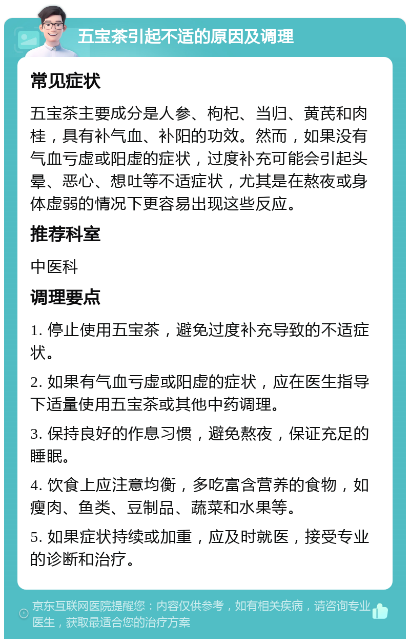 五宝茶引起不适的原因及调理 常见症状 五宝茶主要成分是人参、枸杞、当归、黄芪和肉桂，具有补气血、补阳的功效。然而，如果没有气血亏虚或阳虚的症状，过度补充可能会引起头晕、恶心、想吐等不适症状，尤其是在熬夜或身体虚弱的情况下更容易出现这些反应。 推荐科室 中医科 调理要点 1. 停止使用五宝茶，避免过度补充导致的不适症状。 2. 如果有气血亏虚或阳虚的症状，应在医生指导下适量使用五宝茶或其他中药调理。 3. 保持良好的作息习惯，避免熬夜，保证充足的睡眠。 4. 饮食上应注意均衡，多吃富含营养的食物，如瘦肉、鱼类、豆制品、蔬菜和水果等。 5. 如果症状持续或加重，应及时就医，接受专业的诊断和治疗。