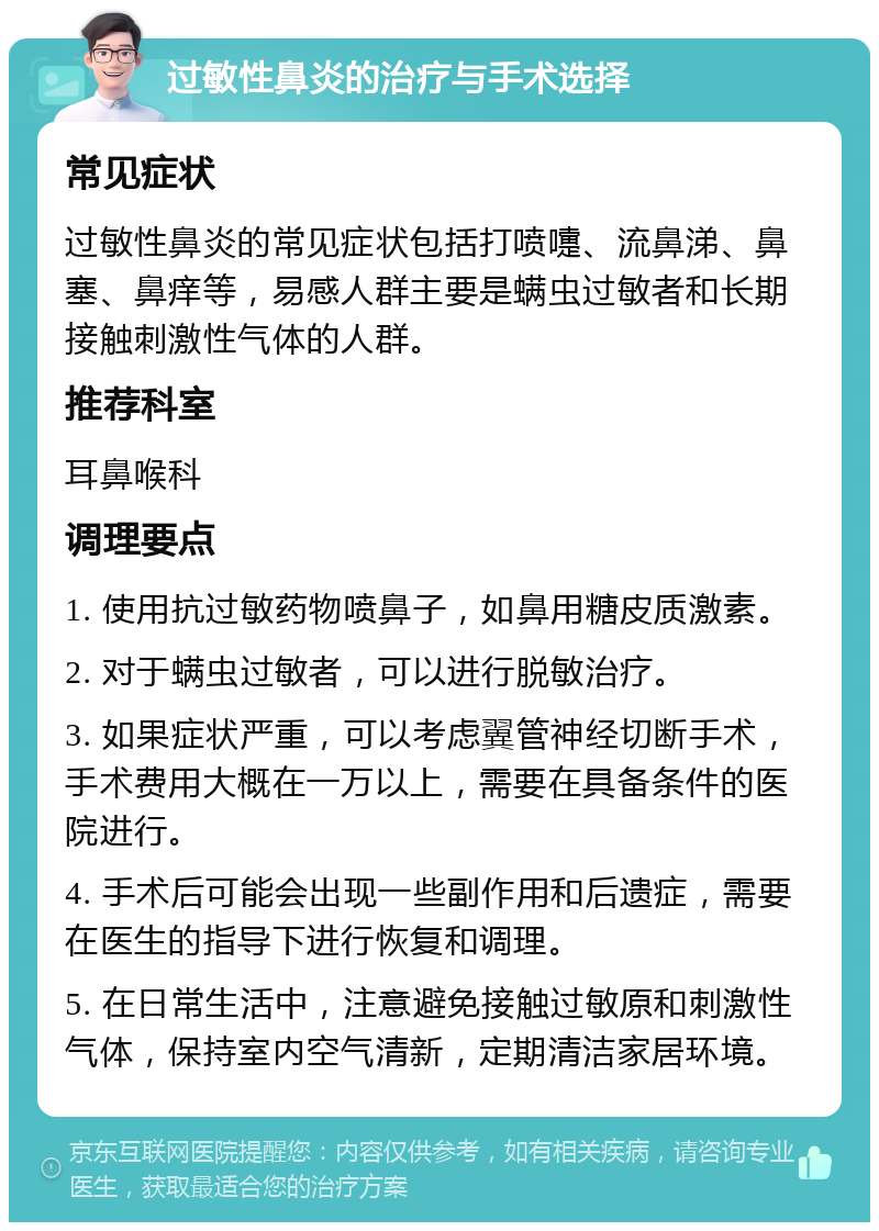 过敏性鼻炎的治疗与手术选择 常见症状 过敏性鼻炎的常见症状包括打喷嚏、流鼻涕、鼻塞、鼻痒等，易感人群主要是螨虫过敏者和长期接触刺激性气体的人群。 推荐科室 耳鼻喉科 调理要点 1. 使用抗过敏药物喷鼻子，如鼻用糖皮质激素。 2. 对于螨虫过敏者，可以进行脱敏治疗。 3. 如果症状严重，可以考虑翼管神经切断手术，手术费用大概在一万以上，需要在具备条件的医院进行。 4. 手术后可能会出现一些副作用和后遗症，需要在医生的指导下进行恢复和调理。 5. 在日常生活中，注意避免接触过敏原和刺激性气体，保持室内空气清新，定期清洁家居环境。