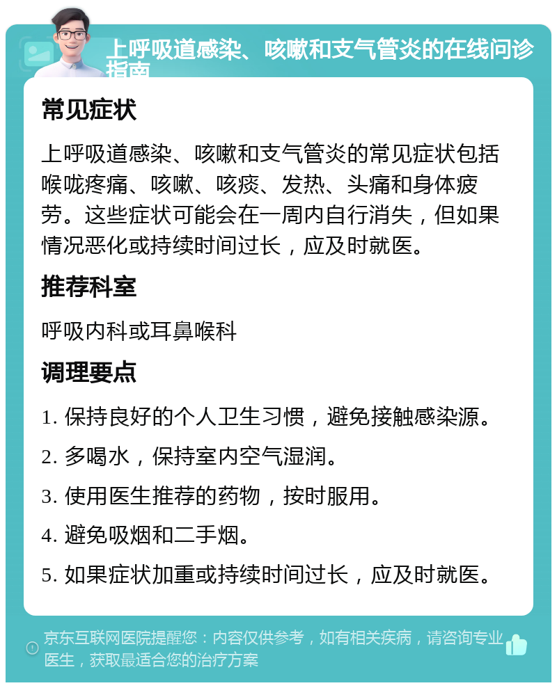 上呼吸道感染、咳嗽和支气管炎的在线问诊指南 常见症状 上呼吸道感染、咳嗽和支气管炎的常见症状包括喉咙疼痛、咳嗽、咳痰、发热、头痛和身体疲劳。这些症状可能会在一周内自行消失，但如果情况恶化或持续时间过长，应及时就医。 推荐科室 呼吸内科或耳鼻喉科 调理要点 1. 保持良好的个人卫生习惯，避免接触感染源。 2. 多喝水，保持室内空气湿润。 3. 使用医生推荐的药物，按时服用。 4. 避免吸烟和二手烟。 5. 如果症状加重或持续时间过长，应及时就医。