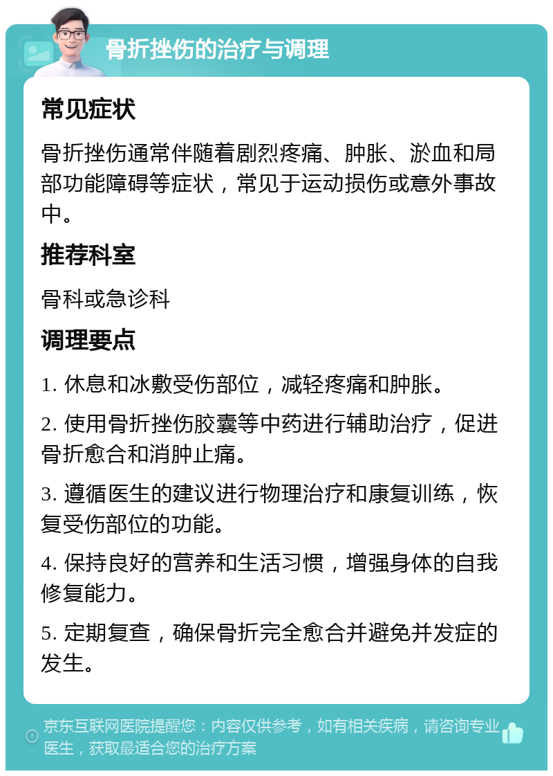 骨折挫伤的治疗与调理 常见症状 骨折挫伤通常伴随着剧烈疼痛、肿胀、淤血和局部功能障碍等症状，常见于运动损伤或意外事故中。 推荐科室 骨科或急诊科 调理要点 1. 休息和冰敷受伤部位，减轻疼痛和肿胀。 2. 使用骨折挫伤胶囊等中药进行辅助治疗，促进骨折愈合和消肿止痛。 3. 遵循医生的建议进行物理治疗和康复训练，恢复受伤部位的功能。 4. 保持良好的营养和生活习惯，增强身体的自我修复能力。 5. 定期复查，确保骨折完全愈合并避免并发症的发生。