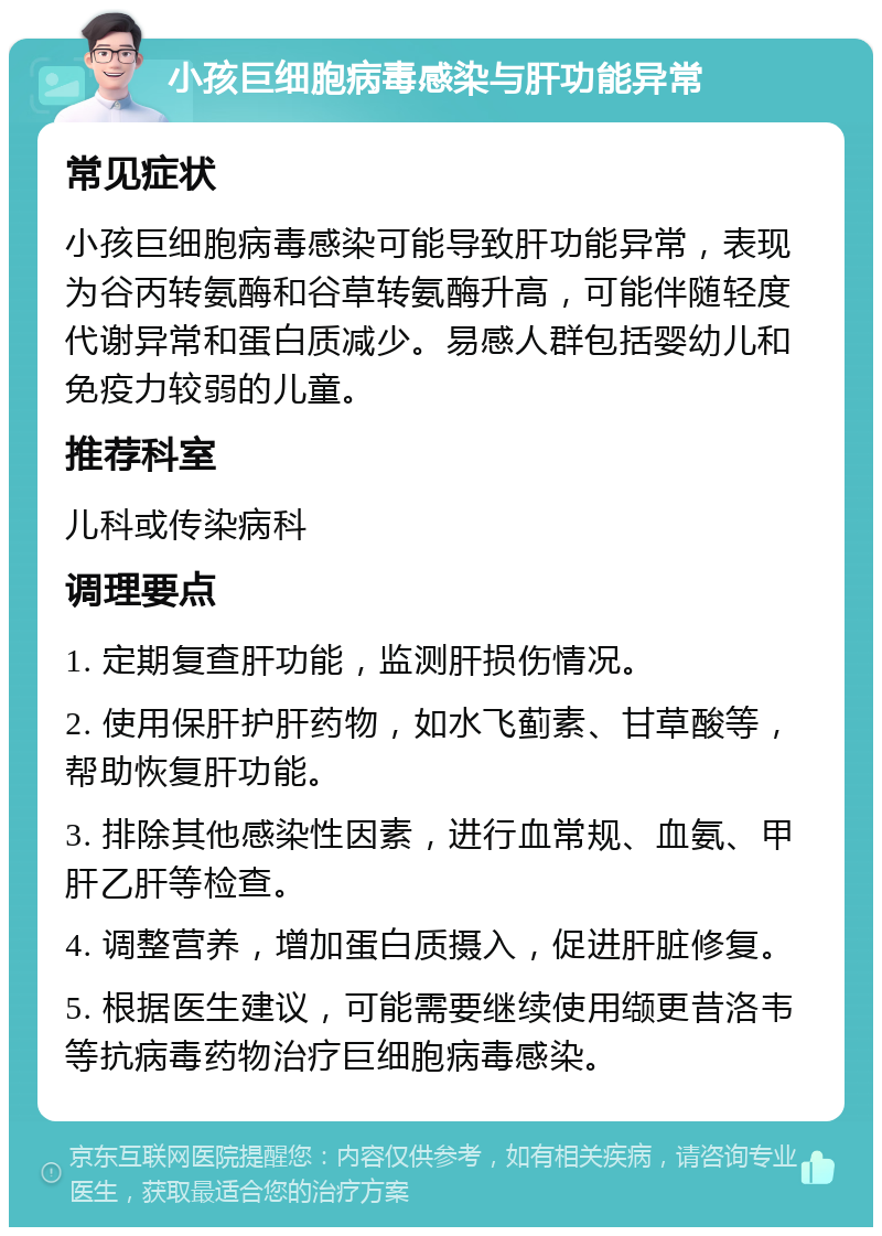 小孩巨细胞病毒感染与肝功能异常 常见症状 小孩巨细胞病毒感染可能导致肝功能异常，表现为谷丙转氨酶和谷草转氨酶升高，可能伴随轻度代谢异常和蛋白质减少。易感人群包括婴幼儿和免疫力较弱的儿童。 推荐科室 儿科或传染病科 调理要点 1. 定期复查肝功能，监测肝损伤情况。 2. 使用保肝护肝药物，如水飞蓟素、甘草酸等，帮助恢复肝功能。 3. 排除其他感染性因素，进行血常规、血氨、甲肝乙肝等检查。 4. 调整营养，增加蛋白质摄入，促进肝脏修复。 5. 根据医生建议，可能需要继续使用缬更昔洛韦等抗病毒药物治疗巨细胞病毒感染。