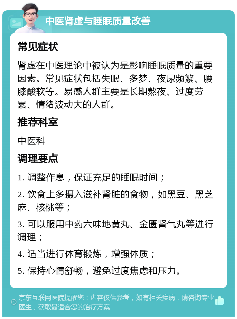 中医肾虚与睡眠质量改善 常见症状 肾虚在中医理论中被认为是影响睡眠质量的重要因素。常见症状包括失眠、多梦、夜尿频繁、腰膝酸软等。易感人群主要是长期熬夜、过度劳累、情绪波动大的人群。 推荐科室 中医科 调理要点 1. 调整作息，保证充足的睡眠时间； 2. 饮食上多摄入滋补肾脏的食物，如黑豆、黑芝麻、核桃等； 3. 可以服用中药六味地黄丸、金匮肾气丸等进行调理； 4. 适当进行体育锻炼，增强体质； 5. 保持心情舒畅，避免过度焦虑和压力。