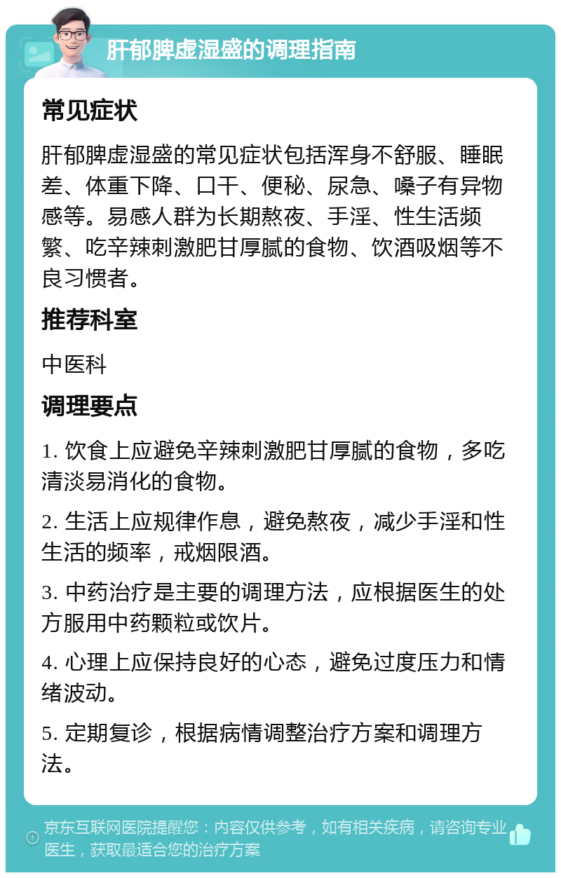 肝郁脾虚湿盛的调理指南 常见症状 肝郁脾虚湿盛的常见症状包括浑身不舒服、睡眠差、体重下降、口干、便秘、尿急、嗓子有异物感等。易感人群为长期熬夜、手淫、性生活频繁、吃辛辣刺激肥甘厚腻的食物、饮酒吸烟等不良习惯者。 推荐科室 中医科 调理要点 1. 饮食上应避免辛辣刺激肥甘厚腻的食物，多吃清淡易消化的食物。 2. 生活上应规律作息，避免熬夜，减少手淫和性生活的频率，戒烟限酒。 3. 中药治疗是主要的调理方法，应根据医生的处方服用中药颗粒或饮片。 4. 心理上应保持良好的心态，避免过度压力和情绪波动。 5. 定期复诊，根据病情调整治疗方案和调理方法。