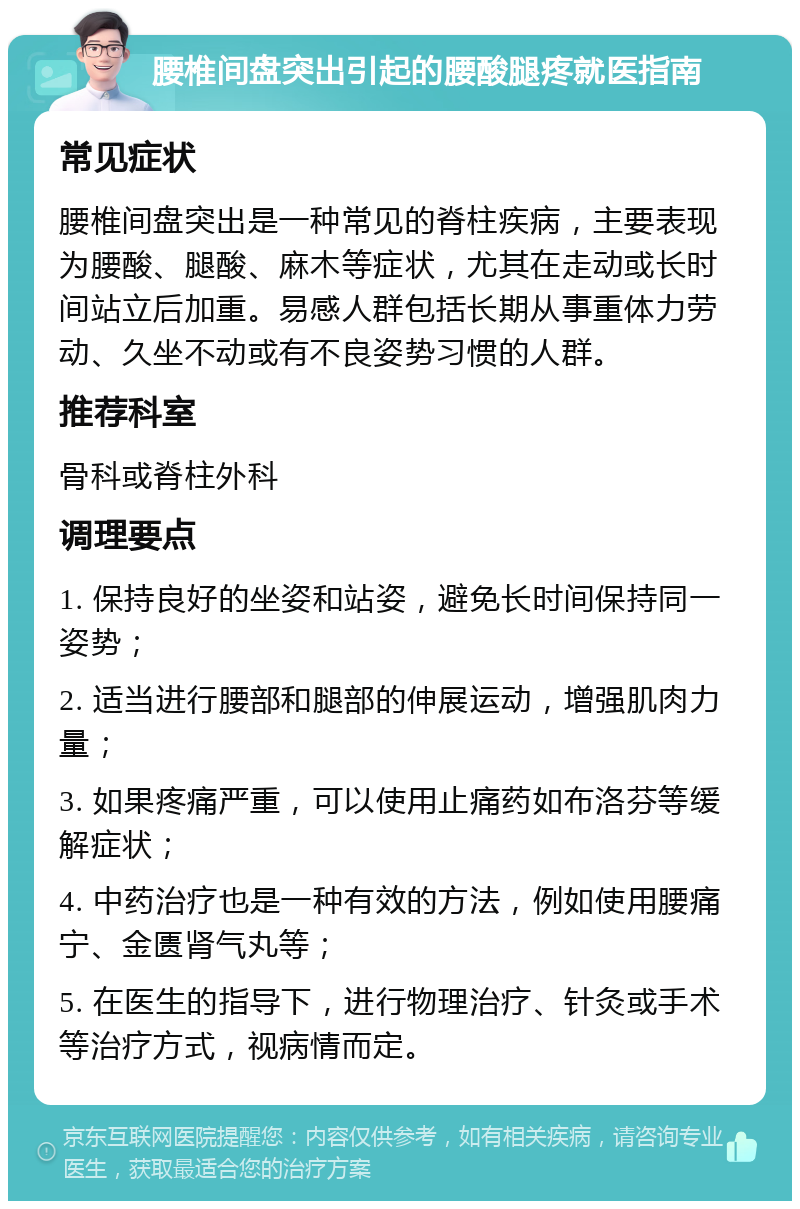 腰椎间盘突出引起的腰酸腿疼就医指南 常见症状 腰椎间盘突出是一种常见的脊柱疾病，主要表现为腰酸、腿酸、麻木等症状，尤其在走动或长时间站立后加重。易感人群包括长期从事重体力劳动、久坐不动或有不良姿势习惯的人群。 推荐科室 骨科或脊柱外科 调理要点 1. 保持良好的坐姿和站姿，避免长时间保持同一姿势； 2. 适当进行腰部和腿部的伸展运动，增强肌肉力量； 3. 如果疼痛严重，可以使用止痛药如布洛芬等缓解症状； 4. 中药治疗也是一种有效的方法，例如使用腰痛宁、金匮肾气丸等； 5. 在医生的指导下，进行物理治疗、针灸或手术等治疗方式，视病情而定。