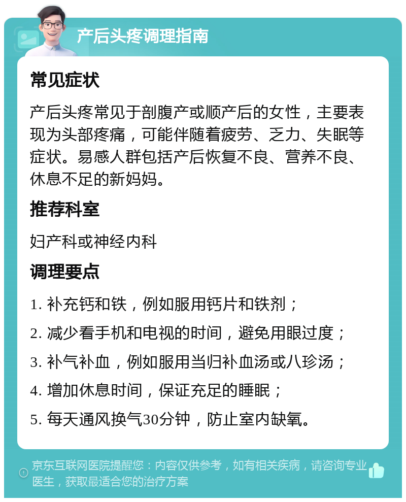 产后头疼调理指南 常见症状 产后头疼常见于剖腹产或顺产后的女性，主要表现为头部疼痛，可能伴随着疲劳、乏力、失眠等症状。易感人群包括产后恢复不良、营养不良、休息不足的新妈妈。 推荐科室 妇产科或神经内科 调理要点 1. 补充钙和铁，例如服用钙片和铁剂； 2. 减少看手机和电视的时间，避免用眼过度； 3. 补气补血，例如服用当归补血汤或八珍汤； 4. 增加休息时间，保证充足的睡眠； 5. 每天通风换气30分钟，防止室内缺氧。