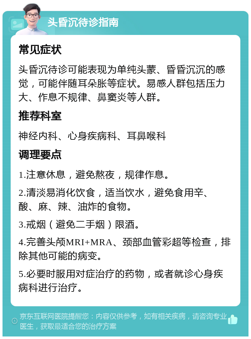 头昏沉待诊指南 常见症状 头昏沉待诊可能表现为单纯头蒙、昏昏沉沉的感觉，可能伴随耳朵胀等症状。易感人群包括压力大、作息不规律、鼻窦炎等人群。 推荐科室 神经内科、心身疾病科、耳鼻喉科 调理要点 1.注意休息，避免熬夜，规律作息。 2.清淡易消化饮食，适当饮水，避免食用辛、酸、麻、辣、油炸的食物。 3.戒烟（避免二手烟）限酒。 4.完善头颅MRI+MRA、颈部血管彩超等检查，排除其他可能的病变。 5.必要时服用对症治疗的药物，或者就诊心身疾病科进行治疗。