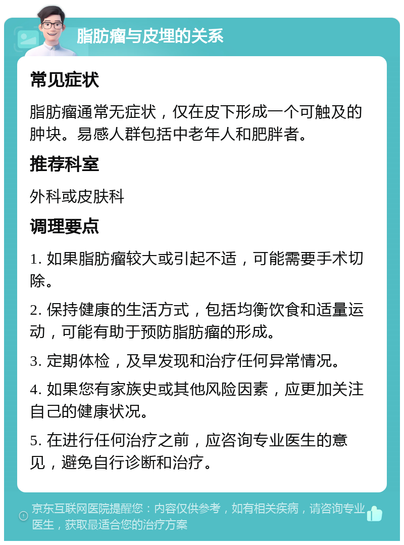 脂肪瘤与皮埋的关系 常见症状 脂肪瘤通常无症状，仅在皮下形成一个可触及的肿块。易感人群包括中老年人和肥胖者。 推荐科室 外科或皮肤科 调理要点 1. 如果脂肪瘤较大或引起不适，可能需要手术切除。 2. 保持健康的生活方式，包括均衡饮食和适量运动，可能有助于预防脂肪瘤的形成。 3. 定期体检，及早发现和治疗任何异常情况。 4. 如果您有家族史或其他风险因素，应更加关注自己的健康状况。 5. 在进行任何治疗之前，应咨询专业医生的意见，避免自行诊断和治疗。