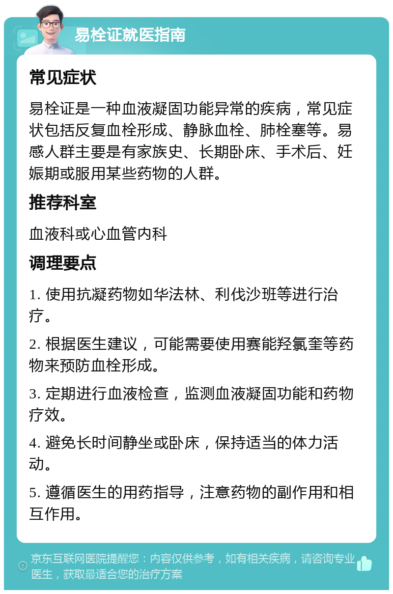 易栓证就医指南 常见症状 易栓证是一种血液凝固功能异常的疾病，常见症状包括反复血栓形成、静脉血栓、肺栓塞等。易感人群主要是有家族史、长期卧床、手术后、妊娠期或服用某些药物的人群。 推荐科室 血液科或心血管内科 调理要点 1. 使用抗凝药物如华法林、利伐沙班等进行治疗。 2. 根据医生建议，可能需要使用赛能羟氯奎等药物来预防血栓形成。 3. 定期进行血液检查，监测血液凝固功能和药物疗效。 4. 避免长时间静坐或卧床，保持适当的体力活动。 5. 遵循医生的用药指导，注意药物的副作用和相互作用。