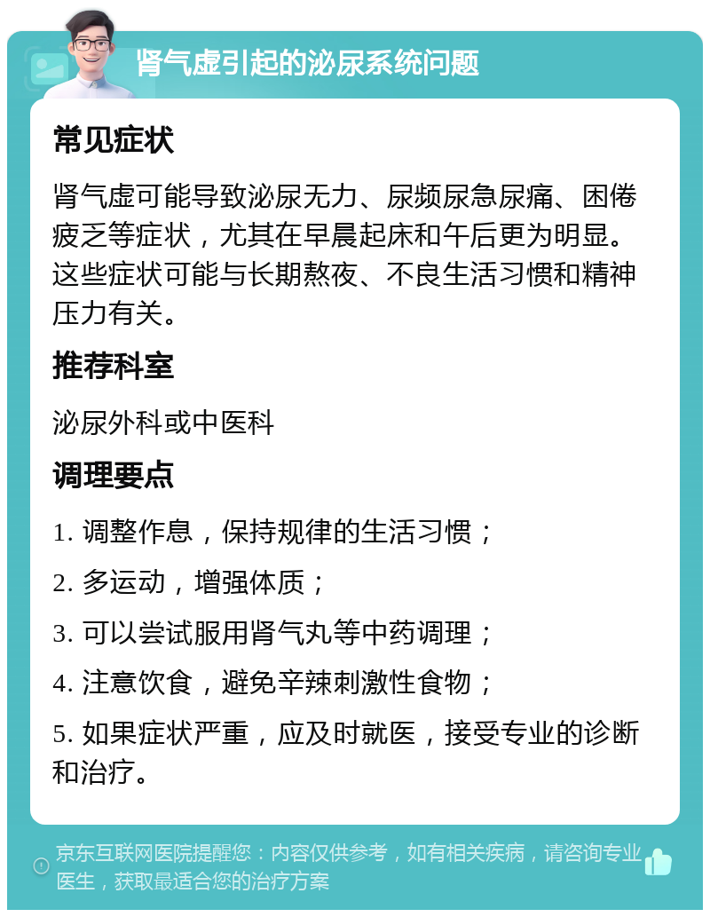 肾气虚引起的泌尿系统问题 常见症状 肾气虚可能导致泌尿无力、尿频尿急尿痛、困倦疲乏等症状，尤其在早晨起床和午后更为明显。这些症状可能与长期熬夜、不良生活习惯和精神压力有关。 推荐科室 泌尿外科或中医科 调理要点 1. 调整作息，保持规律的生活习惯； 2. 多运动，增强体质； 3. 可以尝试服用肾气丸等中药调理； 4. 注意饮食，避免辛辣刺激性食物； 5. 如果症状严重，应及时就医，接受专业的诊断和治疗。