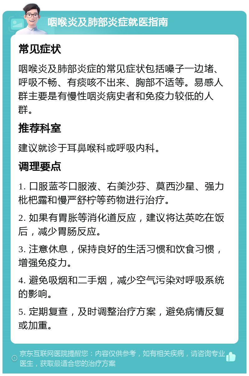 咽喉炎及肺部炎症就医指南 常见症状 咽喉炎及肺部炎症的常见症状包括嗓子一边堵、呼吸不畅、有痰咳不出来、胸部不适等。易感人群主要是有慢性咽炎病史者和免疫力较低的人群。 推荐科室 建议就诊于耳鼻喉科或呼吸内科。 调理要点 1. 口服蓝芩口服液、右美沙芬、莫西沙星、强力枇杷露和慢严舒柠等药物进行治疗。 2. 如果有胃胀等消化道反应，建议将达英吃在饭后，减少胃肠反应。 3. 注意休息，保持良好的生活习惯和饮食习惯，增强免疫力。 4. 避免吸烟和二手烟，减少空气污染对呼吸系统的影响。 5. 定期复查，及时调整治疗方案，避免病情反复或加重。