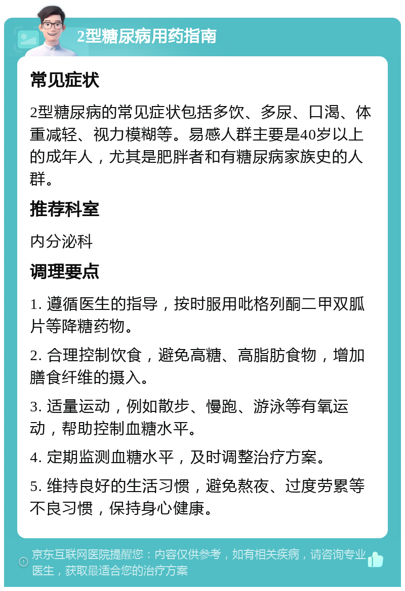 2型糖尿病用药指南 常见症状 2型糖尿病的常见症状包括多饮、多尿、口渴、体重减轻、视力模糊等。易感人群主要是40岁以上的成年人，尤其是肥胖者和有糖尿病家族史的人群。 推荐科室 内分泌科 调理要点 1. 遵循医生的指导，按时服用吡格列酮二甲双胍片等降糖药物。 2. 合理控制饮食，避免高糖、高脂肪食物，增加膳食纤维的摄入。 3. 适量运动，例如散步、慢跑、游泳等有氧运动，帮助控制血糖水平。 4. 定期监测血糖水平，及时调整治疗方案。 5. 维持良好的生活习惯，避免熬夜、过度劳累等不良习惯，保持身心健康。