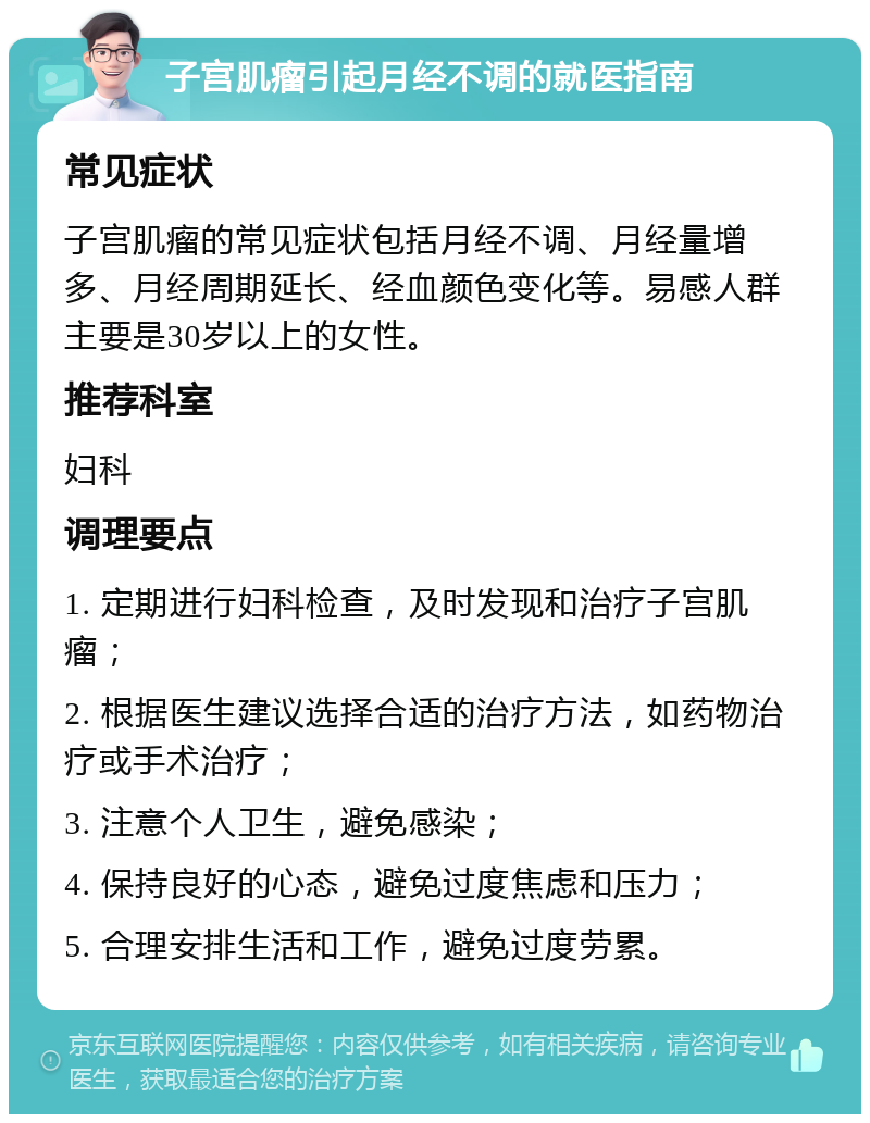 子宫肌瘤引起月经不调的就医指南 常见症状 子宫肌瘤的常见症状包括月经不调、月经量增多、月经周期延长、经血颜色变化等。易感人群主要是30岁以上的女性。 推荐科室 妇科 调理要点 1. 定期进行妇科检查，及时发现和治疗子宫肌瘤； 2. 根据医生建议选择合适的治疗方法，如药物治疗或手术治疗； 3. 注意个人卫生，避免感染； 4. 保持良好的心态，避免过度焦虑和压力； 5. 合理安排生活和工作，避免过度劳累。