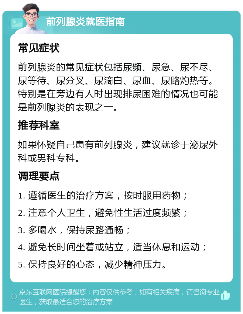 前列腺炎就医指南 常见症状 前列腺炎的常见症状包括尿频、尿急、尿不尽、尿等待、尿分叉、尿滴白、尿血、尿路灼热等。特别是在旁边有人时出现排尿困难的情况也可能是前列腺炎的表现之一。 推荐科室 如果怀疑自己患有前列腺炎，建议就诊于泌尿外科或男科专科。 调理要点 1. 遵循医生的治疗方案，按时服用药物； 2. 注意个人卫生，避免性生活过度频繁； 3. 多喝水，保持尿路通畅； 4. 避免长时间坐着或站立，适当休息和运动； 5. 保持良好的心态，减少精神压力。