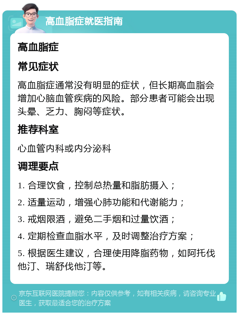 高血脂症就医指南 高血脂症 常见症状 高血脂症通常没有明显的症状，但长期高血脂会增加心脑血管疾病的风险。部分患者可能会出现头晕、乏力、胸闷等症状。 推荐科室 心血管内科或内分泌科 调理要点 1. 合理饮食，控制总热量和脂肪摄入； 2. 适量运动，增强心肺功能和代谢能力； 3. 戒烟限酒，避免二手烟和过量饮酒； 4. 定期检查血脂水平，及时调整治疗方案； 5. 根据医生建议，合理使用降脂药物，如阿托伐他汀、瑞舒伐他汀等。