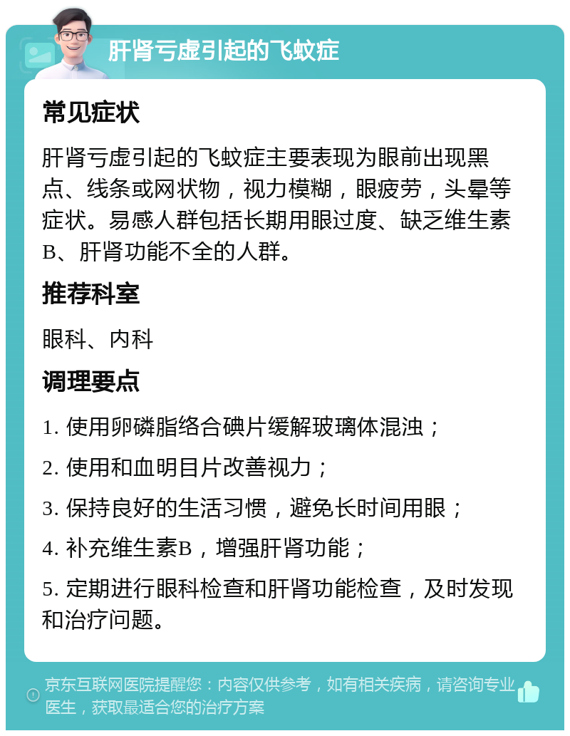 肝肾亏虚引起的飞蚊症 常见症状 肝肾亏虚引起的飞蚊症主要表现为眼前出现黑点、线条或网状物，视力模糊，眼疲劳，头晕等症状。易感人群包括长期用眼过度、缺乏维生素B、肝肾功能不全的人群。 推荐科室 眼科、内科 调理要点 1. 使用卵磷脂络合碘片缓解玻璃体混浊； 2. 使用和血明目片改善视力； 3. 保持良好的生活习惯，避免长时间用眼； 4. 补充维生素B，增强肝肾功能； 5. 定期进行眼科检查和肝肾功能检查，及时发现和治疗问题。