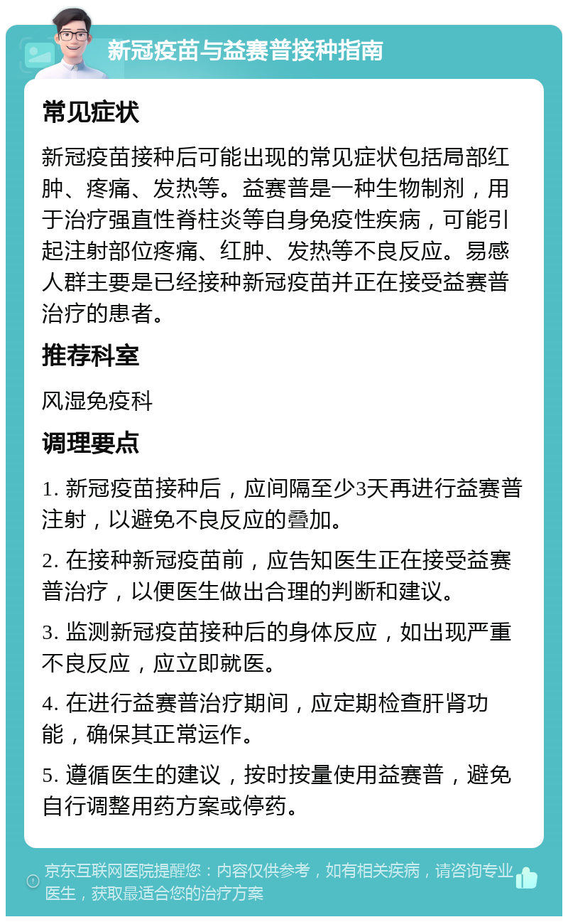 新冠疫苗与益赛普接种指南 常见症状 新冠疫苗接种后可能出现的常见症状包括局部红肿、疼痛、发热等。益赛普是一种生物制剂，用于治疗强直性脊柱炎等自身免疫性疾病，可能引起注射部位疼痛、红肿、发热等不良反应。易感人群主要是已经接种新冠疫苗并正在接受益赛普治疗的患者。 推荐科室 风湿免疫科 调理要点 1. 新冠疫苗接种后，应间隔至少3天再进行益赛普注射，以避免不良反应的叠加。 2. 在接种新冠疫苗前，应告知医生正在接受益赛普治疗，以便医生做出合理的判断和建议。 3. 监测新冠疫苗接种后的身体反应，如出现严重不良反应，应立即就医。 4. 在进行益赛普治疗期间，应定期检查肝肾功能，确保其正常运作。 5. 遵循医生的建议，按时按量使用益赛普，避免自行调整用药方案或停药。