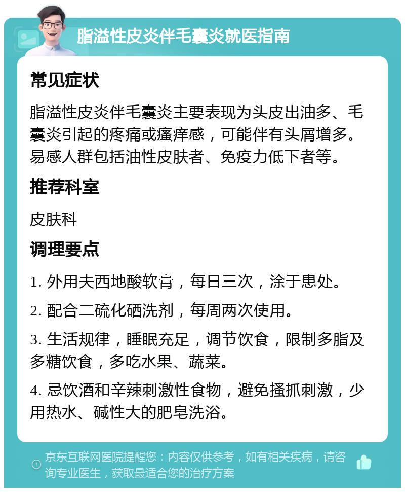 脂溢性皮炎伴毛囊炎就医指南 常见症状 脂溢性皮炎伴毛囊炎主要表现为头皮出油多、毛囊炎引起的疼痛或瘙痒感，可能伴有头屑增多。易感人群包括油性皮肤者、免疫力低下者等。 推荐科室 皮肤科 调理要点 1. 外用夫西地酸软膏，每日三次，涂于患处。 2. 配合二硫化硒洗剂，每周两次使用。 3. 生活规律，睡眠充足，调节饮食，限制多脂及多糖饮食，多吃水果、蔬菜。 4. 忌饮酒和辛辣刺激性食物，避免搔抓刺激，少用热水、碱性大的肥皂洗浴。