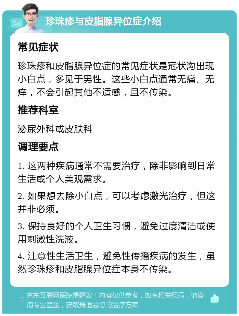 珍珠疹与皮脂腺异位症介绍 常见症状 珍珠疹和皮脂腺异位症的常见症状是冠状沟出现小白点，多见于男性。这些小白点通常无痛、无痒，不会引起其他不适感，且不传染。 推荐科室 泌尿外科或皮肤科 调理要点 1. 这两种疾病通常不需要治疗，除非影响到日常生活或个人美观需求。 2. 如果想去除小白点，可以考虑激光治疗，但这并非必须。 3. 保持良好的个人卫生习惯，避免过度清洁或使用刺激性洗液。 4. 注意性生活卫生，避免性传播疾病的发生，虽然珍珠疹和皮脂腺异位症本身不传染。