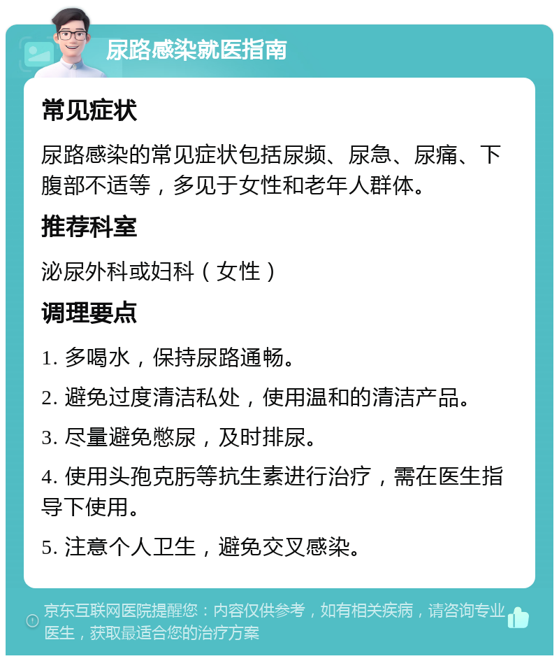 尿路感染就医指南 常见症状 尿路感染的常见症状包括尿频、尿急、尿痛、下腹部不适等，多见于女性和老年人群体。 推荐科室 泌尿外科或妇科（女性） 调理要点 1. 多喝水，保持尿路通畅。 2. 避免过度清洁私处，使用温和的清洁产品。 3. 尽量避免憋尿，及时排尿。 4. 使用头孢克肟等抗生素进行治疗，需在医生指导下使用。 5. 注意个人卫生，避免交叉感染。