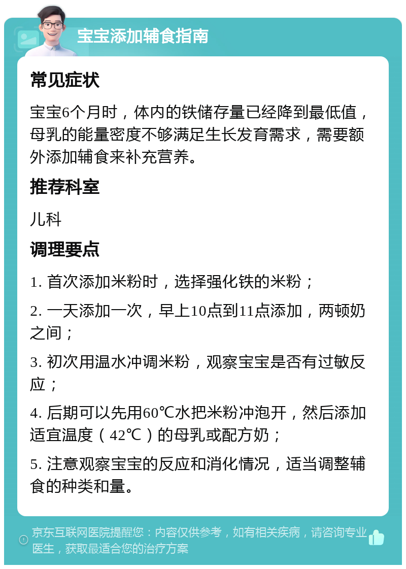 宝宝添加辅食指南 常见症状 宝宝6个月时，体内的铁储存量已经降到最低值，母乳的能量密度不够满足生长发育需求，需要额外添加辅食来补充营养。 推荐科室 儿科 调理要点 1. 首次添加米粉时，选择强化铁的米粉； 2. 一天添加一次，早上10点到11点添加，两顿奶之间； 3. 初次用温水冲调米粉，观察宝宝是否有过敏反应； 4. 后期可以先用60℃水把米粉冲泡开，然后添加适宜温度（42℃）的母乳或配方奶； 5. 注意观察宝宝的反应和消化情况，适当调整辅食的种类和量。