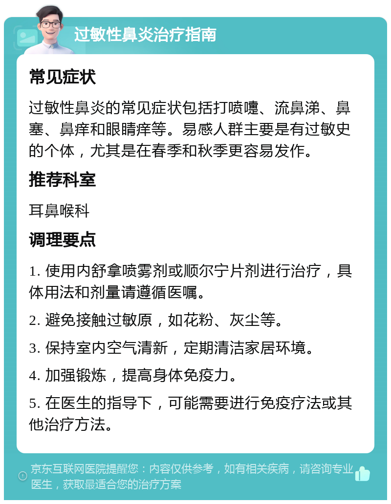 过敏性鼻炎治疗指南 常见症状 过敏性鼻炎的常见症状包括打喷嚏、流鼻涕、鼻塞、鼻痒和眼睛痒等。易感人群主要是有过敏史的个体，尤其是在春季和秋季更容易发作。 推荐科室 耳鼻喉科 调理要点 1. 使用内舒拿喷雾剂或顺尔宁片剂进行治疗，具体用法和剂量请遵循医嘱。 2. 避免接触过敏原，如花粉、灰尘等。 3. 保持室内空气清新，定期清洁家居环境。 4. 加强锻炼，提高身体免疫力。 5. 在医生的指导下，可能需要进行免疫疗法或其他治疗方法。