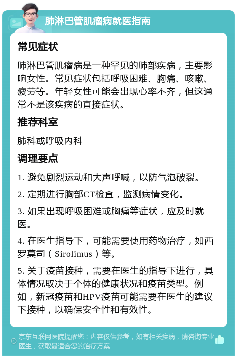 肺淋巴管肌瘤病就医指南 常见症状 肺淋巴管肌瘤病是一种罕见的肺部疾病，主要影响女性。常见症状包括呼吸困难、胸痛、咳嗽、疲劳等。年轻女性可能会出现心率不齐，但这通常不是该疾病的直接症状。 推荐科室 肺科或呼吸内科 调理要点 1. 避免剧烈运动和大声呼喊，以防气泡破裂。 2. 定期进行胸部CT检查，监测病情变化。 3. 如果出现呼吸困难或胸痛等症状，应及时就医。 4. 在医生指导下，可能需要使用药物治疗，如西罗莫司（Sirolimus）等。 5. 关于疫苗接种，需要在医生的指导下进行，具体情况取决于个体的健康状况和疫苗类型。例如，新冠疫苗和HPV疫苗可能需要在医生的建议下接种，以确保安全性和有效性。