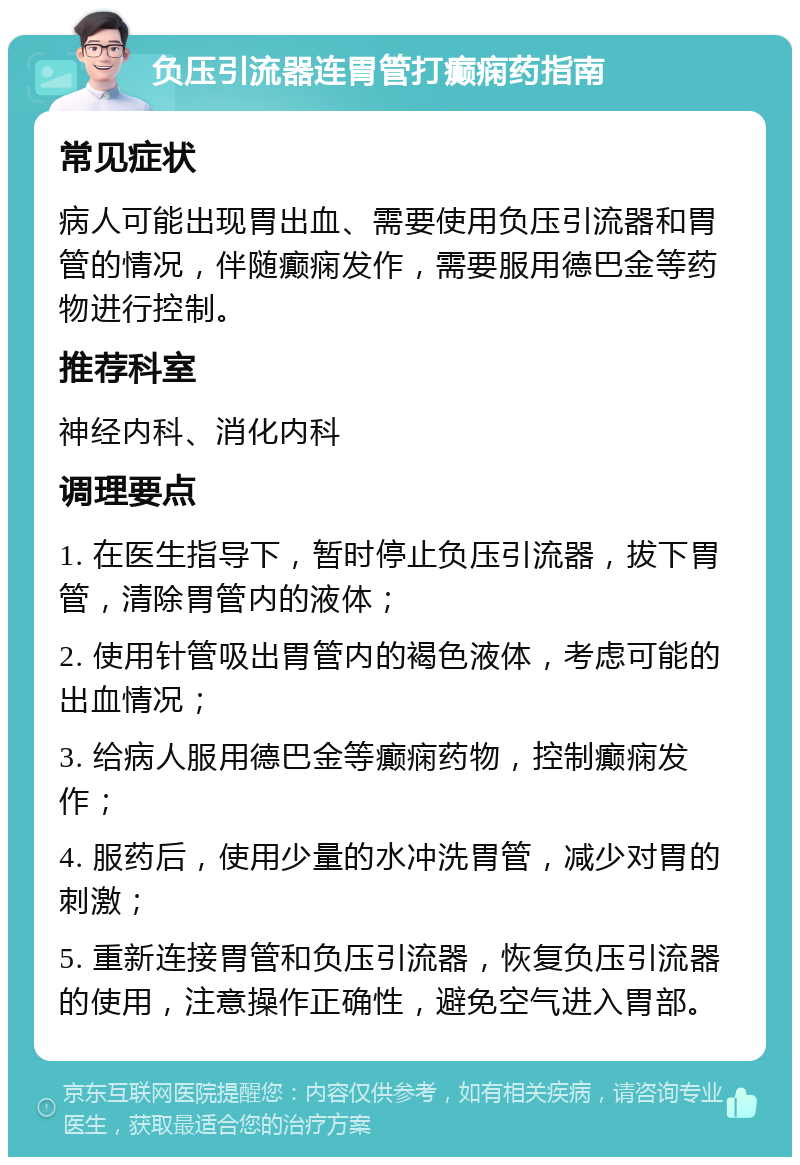 负压引流器连胃管打癫痫药指南 常见症状 病人可能出现胃出血、需要使用负压引流器和胃管的情况，伴随癫痫发作，需要服用德巴金等药物进行控制。 推荐科室 神经内科、消化内科 调理要点 1. 在医生指导下，暂时停止负压引流器，拔下胃管，清除胃管内的液体； 2. 使用针管吸出胃管内的褐色液体，考虑可能的出血情况； 3. 给病人服用德巴金等癫痫药物，控制癫痫发作； 4. 服药后，使用少量的水冲洗胃管，减少对胃的刺激； 5. 重新连接胃管和负压引流器，恢复负压引流器的使用，注意操作正确性，避免空气进入胃部。