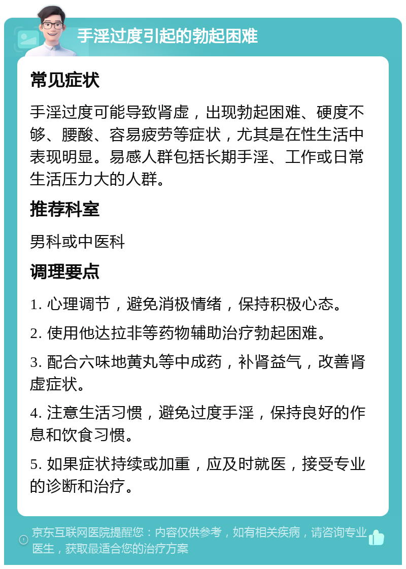 手淫过度引起的勃起困难 常见症状 手淫过度可能导致肾虚，出现勃起困难、硬度不够、腰酸、容易疲劳等症状，尤其是在性生活中表现明显。易感人群包括长期手淫、工作或日常生活压力大的人群。 推荐科室 男科或中医科 调理要点 1. 心理调节，避免消极情绪，保持积极心态。 2. 使用他达拉非等药物辅助治疗勃起困难。 3. 配合六味地黄丸等中成药，补肾益气，改善肾虚症状。 4. 注意生活习惯，避免过度手淫，保持良好的作息和饮食习惯。 5. 如果症状持续或加重，应及时就医，接受专业的诊断和治疗。