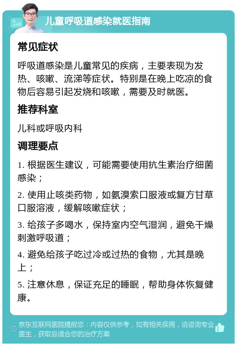 儿童呼吸道感染就医指南 常见症状 呼吸道感染是儿童常见的疾病，主要表现为发热、咳嗽、流涕等症状。特别是在晚上吃凉的食物后容易引起发烧和咳嗽，需要及时就医。 推荐科室 儿科或呼吸内科 调理要点 1. 根据医生建议，可能需要使用抗生素治疗细菌感染； 2. 使用止咳类药物，如氨溴索口服液或复方甘草口服溶液，缓解咳嗽症状； 3. 给孩子多喝水，保持室内空气湿润，避免干燥刺激呼吸道； 4. 避免给孩子吃过冷或过热的食物，尤其是晚上； 5. 注意休息，保证充足的睡眠，帮助身体恢复健康。