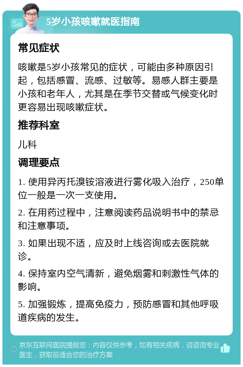 5岁小孩咳嗽就医指南 常见症状 咳嗽是5岁小孩常见的症状，可能由多种原因引起，包括感冒、流感、过敏等。易感人群主要是小孩和老年人，尤其是在季节交替或气候变化时更容易出现咳嗽症状。 推荐科室 儿科 调理要点 1. 使用异丙托溴铵溶液进行雾化吸入治疗，250单位一般是一次一支使用。 2. 在用药过程中，注意阅读药品说明书中的禁忌和注意事项。 3. 如果出现不适，应及时上线咨询或去医院就诊。 4. 保持室内空气清新，避免烟雾和刺激性气体的影响。 5. 加强锻炼，提高免疫力，预防感冒和其他呼吸道疾病的发生。