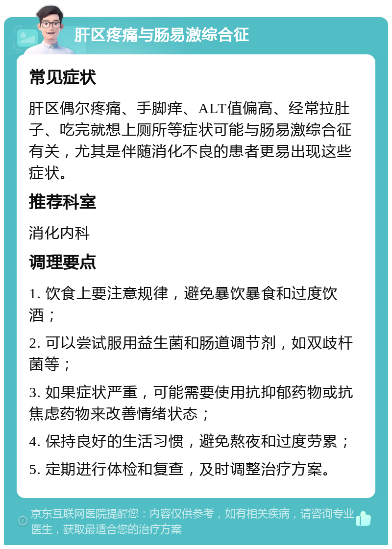 肝区疼痛与肠易激综合征 常见症状 肝区偶尔疼痛、手脚痒、ALT值偏高、经常拉肚子、吃完就想上厕所等症状可能与肠易激综合征有关，尤其是伴随消化不良的患者更易出现这些症状。 推荐科室 消化内科 调理要点 1. 饮食上要注意规律，避免暴饮暴食和过度饮酒； 2. 可以尝试服用益生菌和肠道调节剂，如双歧杆菌等； 3. 如果症状严重，可能需要使用抗抑郁药物或抗焦虑药物来改善情绪状态； 4. 保持良好的生活习惯，避免熬夜和过度劳累； 5. 定期进行体检和复查，及时调整治疗方案。