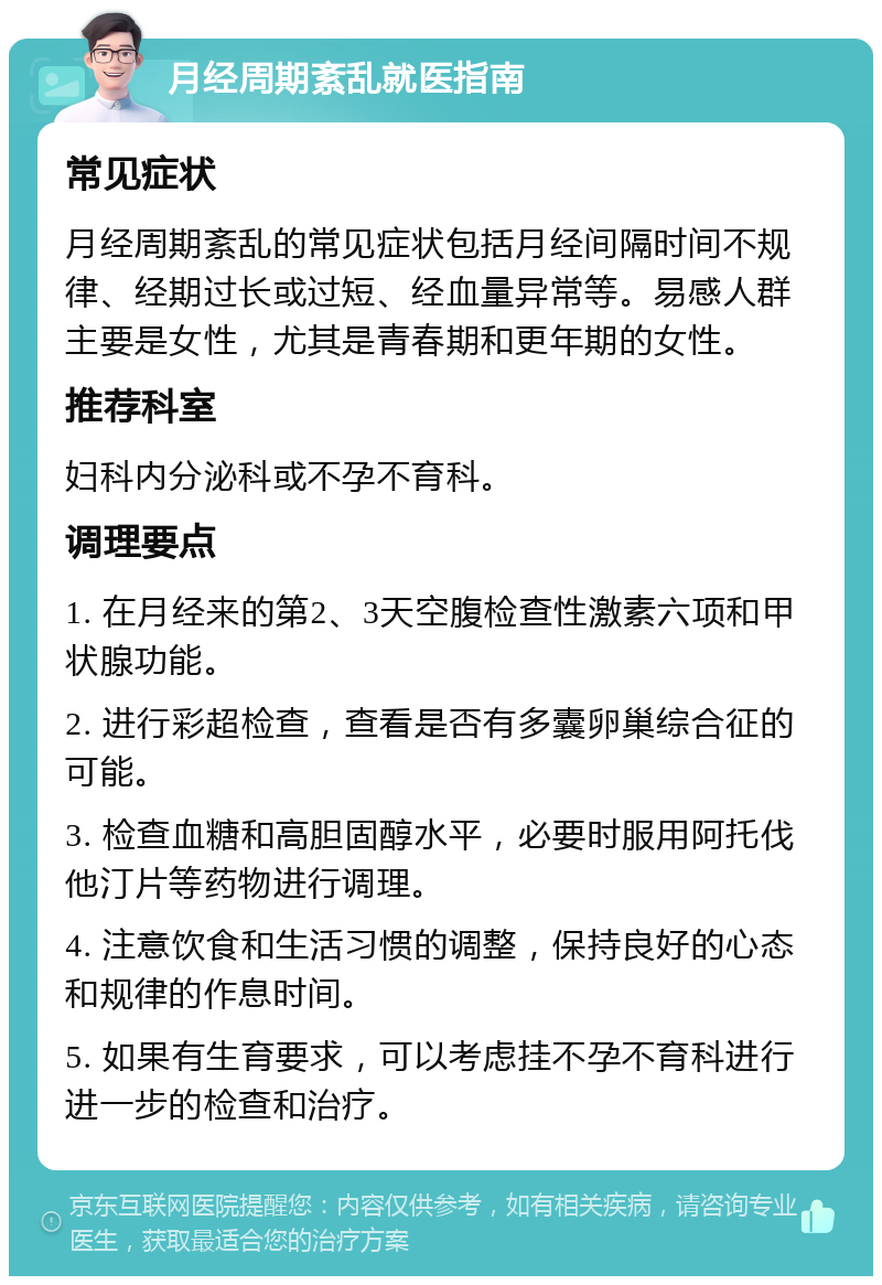 月经周期紊乱就医指南 常见症状 月经周期紊乱的常见症状包括月经间隔时间不规律、经期过长或过短、经血量异常等。易感人群主要是女性，尤其是青春期和更年期的女性。 推荐科室 妇科内分泌科或不孕不育科。 调理要点 1. 在月经来的第2、3天空腹检查性激素六项和甲状腺功能。 2. 进行彩超检查，查看是否有多囊卵巢综合征的可能。 3. 检查血糖和高胆固醇水平，必要时服用阿托伐他汀片等药物进行调理。 4. 注意饮食和生活习惯的调整，保持良好的心态和规律的作息时间。 5. 如果有生育要求，可以考虑挂不孕不育科进行进一步的检查和治疗。