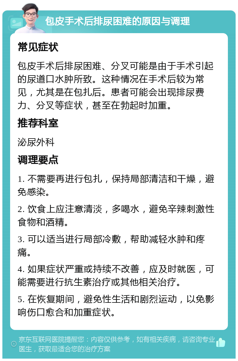 包皮手术后排尿困难的原因与调理 常见症状 包皮手术后排尿困难、分叉可能是由于手术引起的尿道口水肿所致。这种情况在手术后较为常见，尤其是在包扎后。患者可能会出现排尿费力、分叉等症状，甚至在勃起时加重。 推荐科室 泌尿外科 调理要点 1. 不需要再进行包扎，保持局部清洁和干燥，避免感染。 2. 饮食上应注意清淡，多喝水，避免辛辣刺激性食物和酒精。 3. 可以适当进行局部冷敷，帮助减轻水肿和疼痛。 4. 如果症状严重或持续不改善，应及时就医，可能需要进行抗生素治疗或其他相关治疗。 5. 在恢复期间，避免性生活和剧烈运动，以免影响伤口愈合和加重症状。