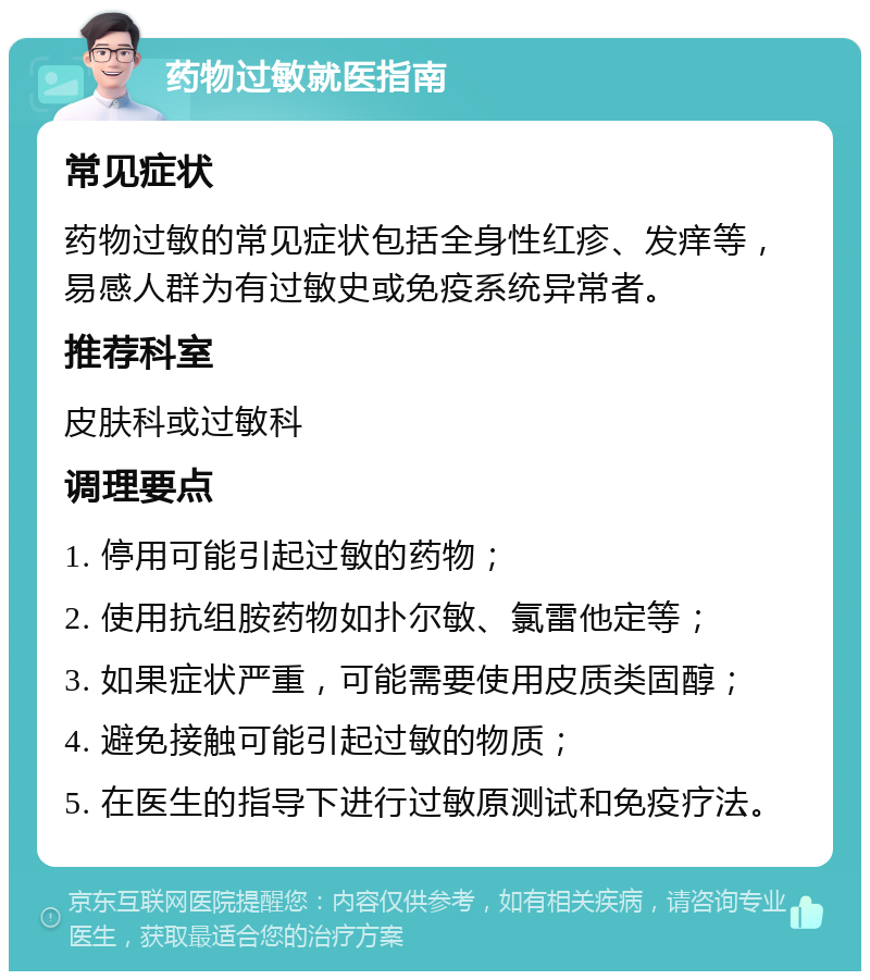 药物过敏就医指南 常见症状 药物过敏的常见症状包括全身性红疹、发痒等，易感人群为有过敏史或免疫系统异常者。 推荐科室 皮肤科或过敏科 调理要点 1. 停用可能引起过敏的药物； 2. 使用抗组胺药物如扑尔敏、氯雷他定等； 3. 如果症状严重，可能需要使用皮质类固醇； 4. 避免接触可能引起过敏的物质； 5. 在医生的指导下进行过敏原测试和免疫疗法。